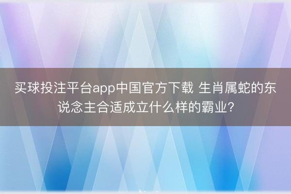 买球投注平台app中国官方下载 生肖属蛇的东说念主合适成立什么样的霸业?