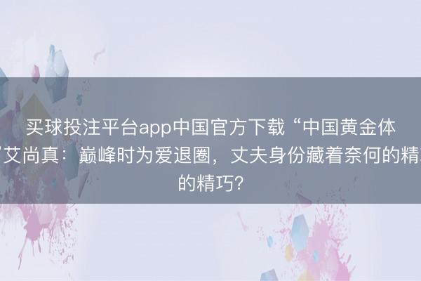 买球投注平台app中国官方下载 “中国黄金体格”艾尚真：巅峰时为爱退圈，丈夫身份藏着奈何的精巧？