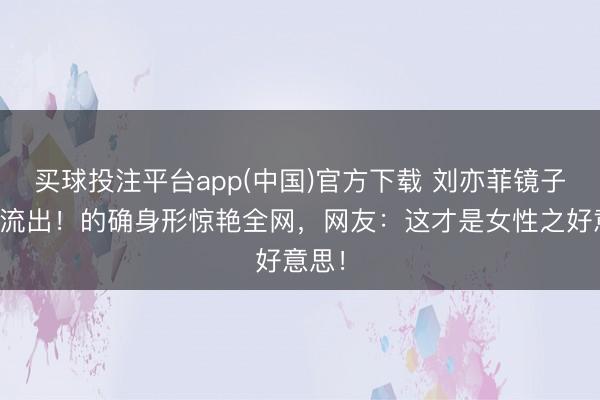 买球投注平台app(中国)官方下载 刘亦菲镜子自拍流出！的确身形惊艳全网，网友：这才是女性之好意思！