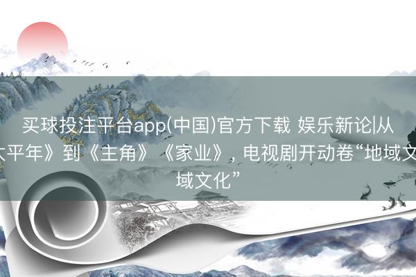 买球投注平台app(中国)官方下载 娱乐新论|从《太平年》到《主角》《家业》， 电视剧开动卷“地域文化”