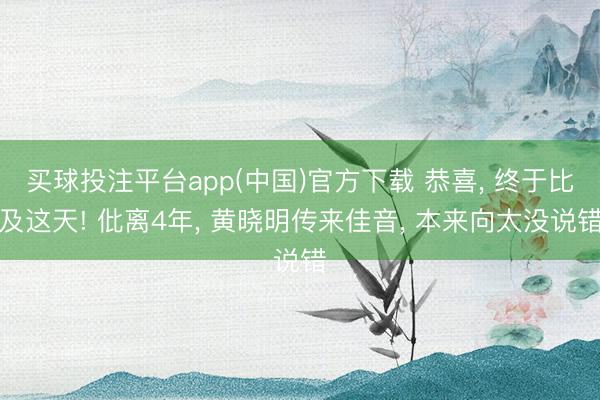 买球投注平台app(中国)官方下载 恭喜， 终于比及这天! 仳离4年， 黄晓明传来佳音， 本来向太没说错