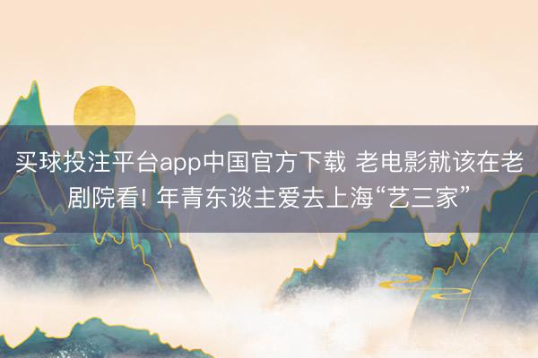 买球投注平台app中国官方下载 老电影就该在老剧院看! 年青东谈主爱去上海“艺三家”