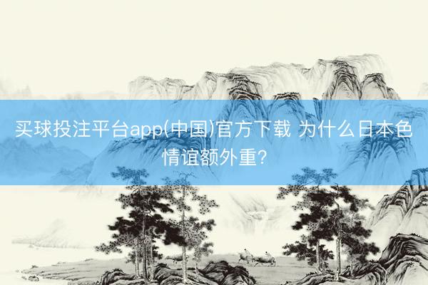 买球投注平台app(中国)官方下载 为什么日本色情谊额外重?