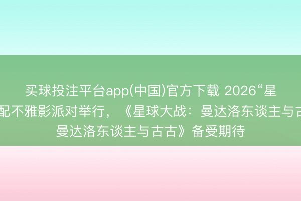 买球投注平台app(中国)官方下载 2026“星战日”IMAX 相配不雅影派对举行，《星球大战：曼达洛东谈主与古古》备受期待