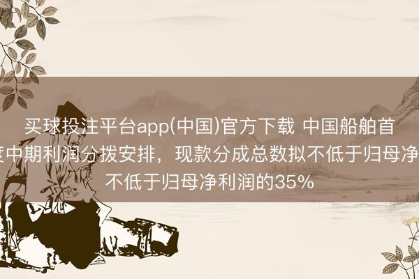 买球投注平台app(中国)官方下载 中国船舶首推2026年度中期利润分拨安排，现款分成总数拟不低于归母净利润的35%