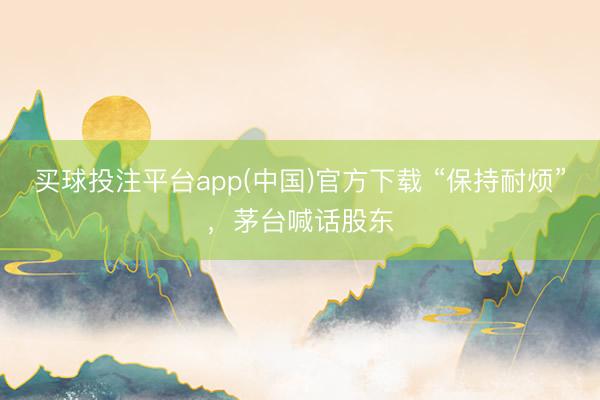 买球投注平台app(中国)官方下载 “保持耐烦”，茅台喊话股东