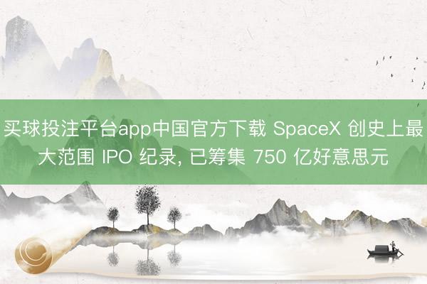 买球投注平台app中国官方下载 SpaceX 创史上最大范围 IPO 纪录， 已筹集 750 亿好意思元
