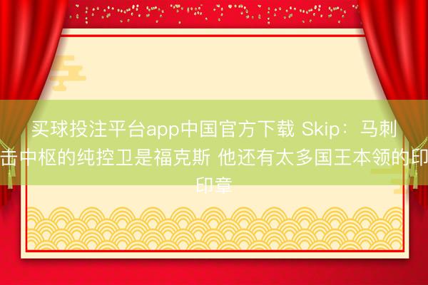 买球投注平台app中国官方下载 Skip：马刺伏击中枢的纯控卫是福克斯 他还有太多国王本领的印章