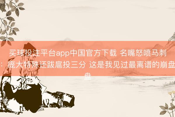 买球投注平台app中国官方下载 名嘴怒喷马刺：庞大特殊还跋扈投三分 这是我见过最离谱的崩盘