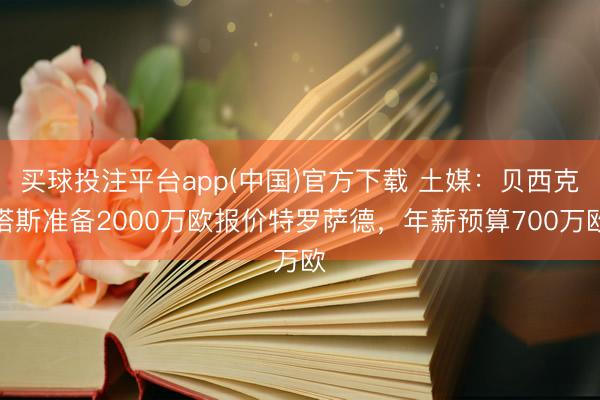 买球投注平台app(中国)官方下载 土媒:贝西克塔斯准备2000万欧报价特罗萨德,年薪预算700万欧