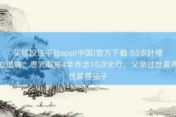 买球投注平台app(中国)官方下载 53岁叶檀首谈立遗嘱,患乳腺癌4年作念15次化疗,父亲过世莫得孩子