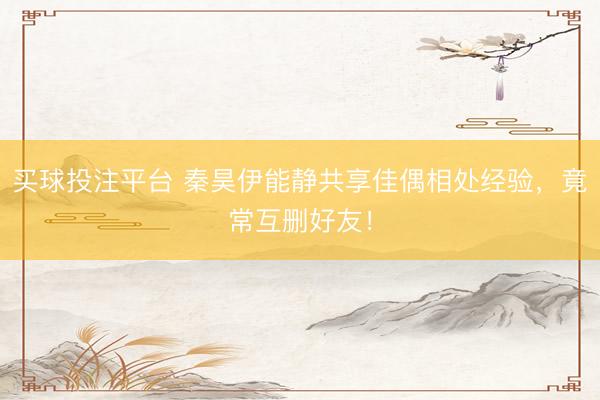 买球投注平台 秦昊伊能静共享佳偶相处经验，竟常互删好友！