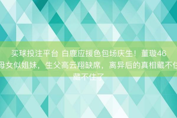 买球投注平台 白鹿应援色包场庆生！董璇46岁母女似姐妹，生父高云翔缺席，离异后的真相藏不住了