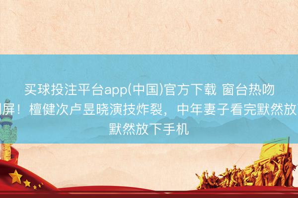 买球投注平台app(中国)官方下载 窗台热吻路透刷屏！檀健次卢昱晓演技炸裂，中年妻子看完默然放下手机