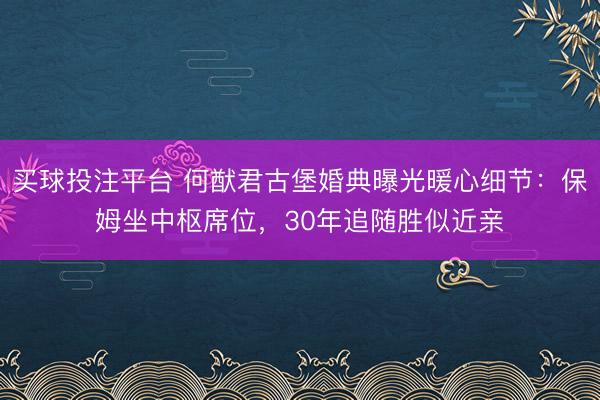 买球投注平台 何猷君古堡婚典曝光暖心细节：保姆坐中枢席位，30年追随胜似近亲