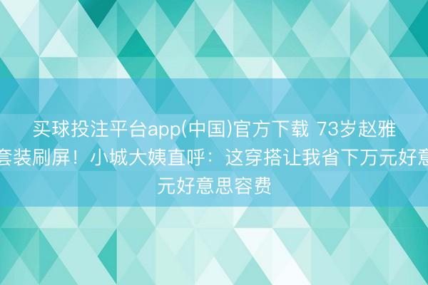 买球投注平台app(中国)官方下载 73岁赵雅芝辱骂套装刷屏！小城大姨直呼：这穿搭让我省下万元好意思容费