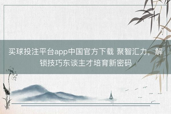 买球投注平台app中国官方下载 聚智汇力，解锁技巧东谈主才培育新密码