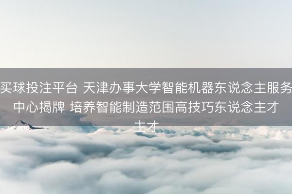 买球投注平台 天津办事大学智能机器东说念主服务中心揭牌 培养智能制造范围高技巧东说念主才