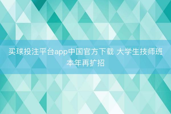 买球投注平台app中国官方下载 大学生技师班本年再扩招