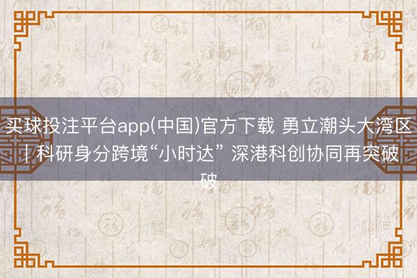 买球投注平台app(中国)官方下载 勇立潮头大湾区｜科研身分跨境“小时达” 深港科创协同再突破