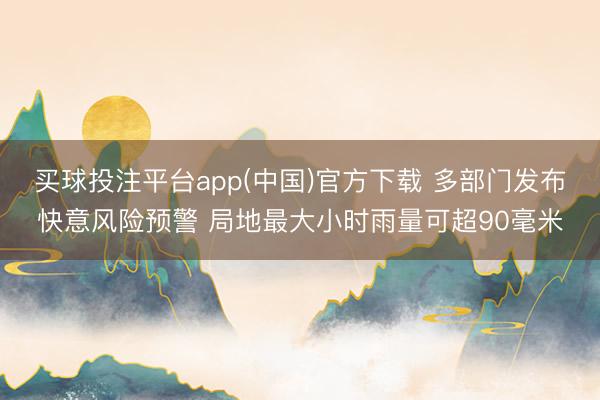 买球投注平台app(中国)官方下载 多部门发布快意风险预警 局地最大小时雨量可超90毫米