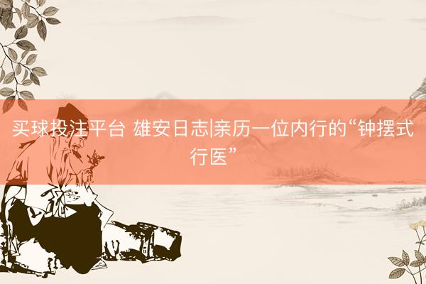 买球投注平台 雄安日志|亲历一位内行的“钟摆式行医”