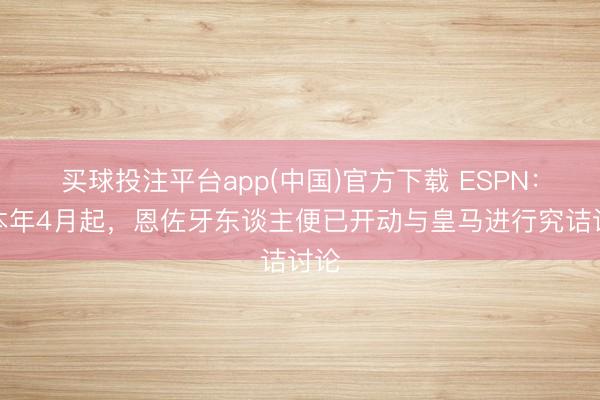 买球投注平台app(中国)官方下载 ESPN：自本年4月起，恩佐牙东谈主便已开动与皇马进行究诘讨论