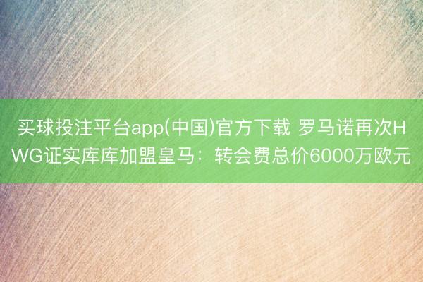 买球投注平台app(中国)官方下载 罗马诺再次HWG证实库库加盟皇马：转会费总价6000万欧元