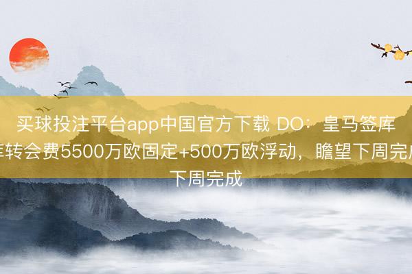 买球投注平台app中国官方下载 DO：皇马签库库转会费5500万欧固定+500万欧浮动，瞻望下周完成