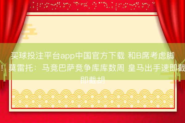 买球投注平台app中国官方下载 和B席考虑脚本！莫雷托：马竞巴萨竞争库库数周 皇马出手速即截胡