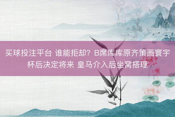 买球投注平台 谁能拒却？B席库库原齐策画寰宇杯后决定将来 皇马介入后坐窝搭理
