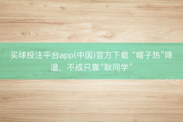 买球投注平台app(中国)官方下载 “帽子热”降温，不成只靠“耿同学”
