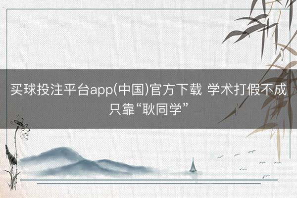 买球投注平台app(中国)官方下载 学术打假不成只靠“耿同学”