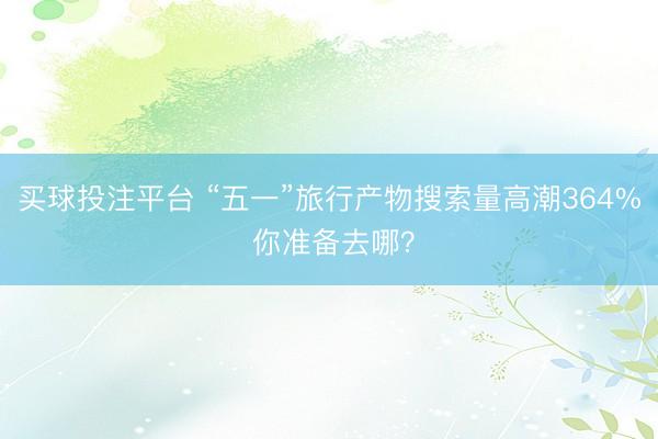 买球投注平台 “五一”旅行产物搜索量高潮364% 你准备去哪？
