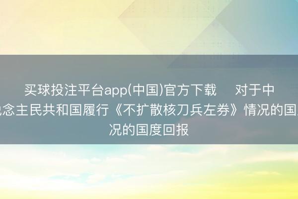 买球投注平台app(中国)官方下载 ​对于中华东说念主民共和国履行《不扩散核刀兵左券》情况的国度回报