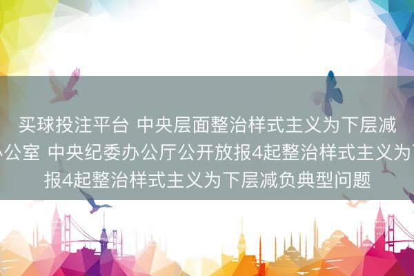 买球投注平台 中央层面整治样式主义为下层减负专项使命机制办公室 中央纪委办公厅公开放报4起整治样式主义为下层减负典型问题