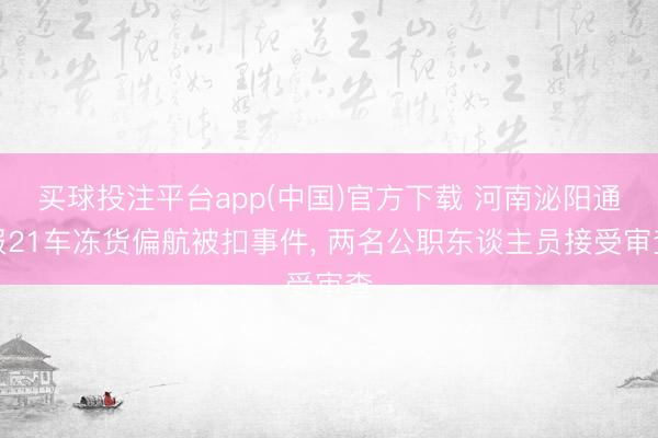 买球投注平台app(中国)官方下载 河南泌阳通报21车冻货偏航被扣事件， 两名公职东谈主员接受审查
