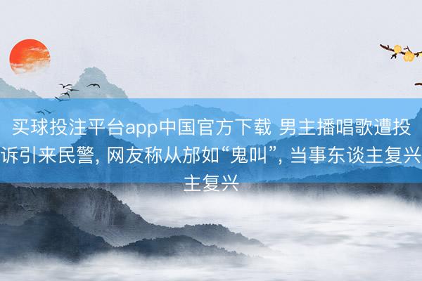 买球投注平台app中国官方下载 男主播唱歌遭投诉引来民警, 网友称从邡如“鬼叫”, 当事东谈主复兴