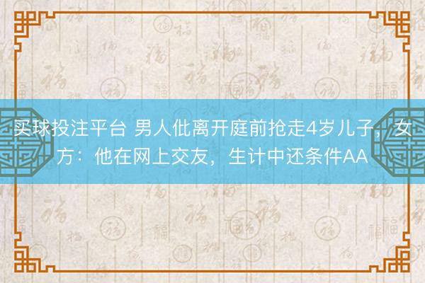 买球投注平台 男人仳离开庭前抢走4岁儿子,女方:他在网上交友,生计中还条件AA