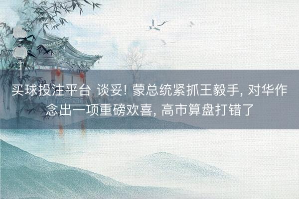 买球投注平台 谈妥! 蒙总统紧抓王毅手， 对华作念出一项重磅欢喜， 高市算盘打错了