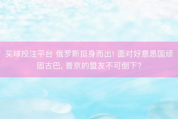买球投注平台 俄罗斯挺身而出! 面对好意思国顽固古巴, 普京的盟友不可倒下?