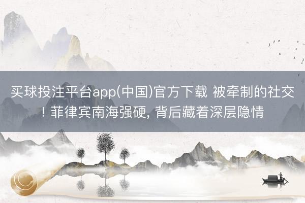 买球投注平台app(中国)官方下载 被牵制的社交! 菲律宾南海强硬, 背后藏着深层隐情