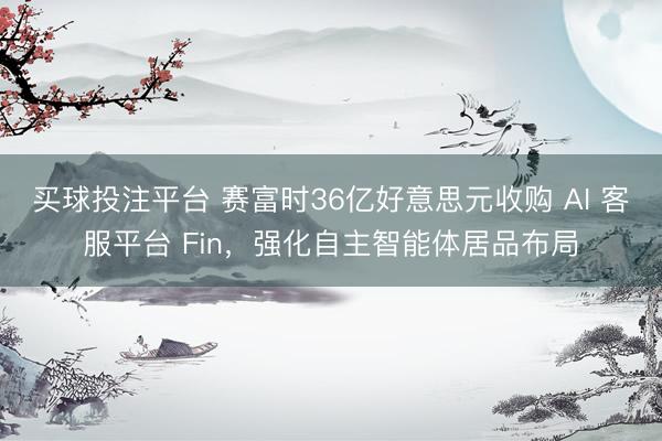 买球投注平台 赛富时36亿好意思元收购 AI 客服平台 Fin,强化自主智能体居品布局