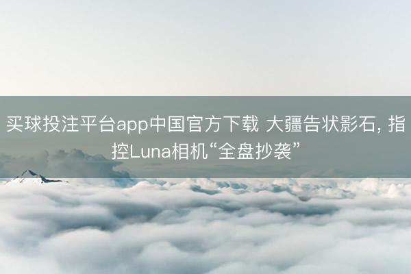 买球投注平台app中国官方下载 大疆告状影石, 指控Luna相机“全盘抄袭”