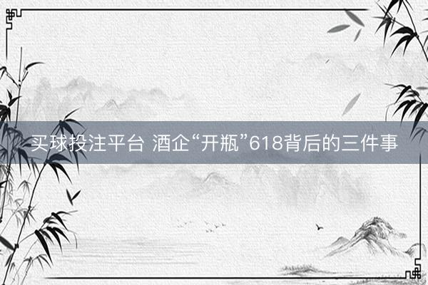 买球投注平台 酒企“开瓶”618背后的三件事