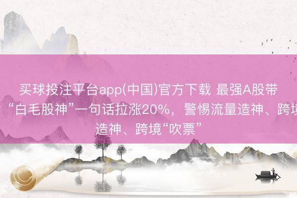 买球投注平台app(中国)官方下载 最强A股带货博主？“白毛股神”一句话拉涨20%，警惕流量造神、跨境“吹票”