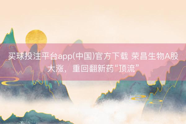 买球投注平台app(中国)官方下载 荣昌生物A股大涨，重回翻新药“顶流”