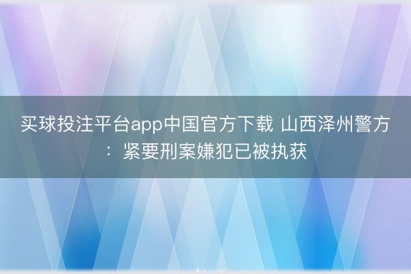 买球投注平台app中国官方下载 山西泽州警方：紧要刑案嫌犯已被执获