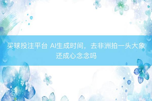 买球投注平台 AI生成时间，去非洲拍一头大象还成心念念吗