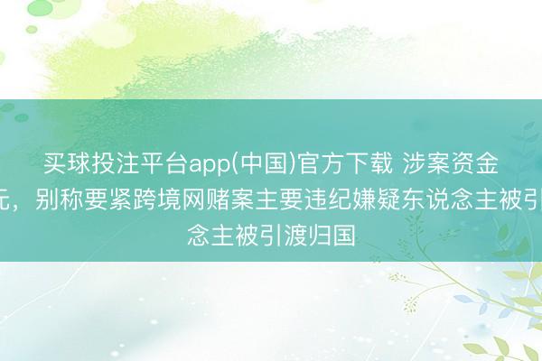 买球投注平台app(中国)官方下载 涉案资金超5亿元,别称要紧跨境网赌案主要违纪嫌疑东说念主被引渡归国